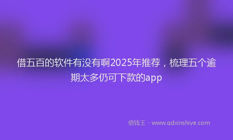 借五百的软件有没有啊2025年推荐，梳理五个逾期太多仍可下款的app