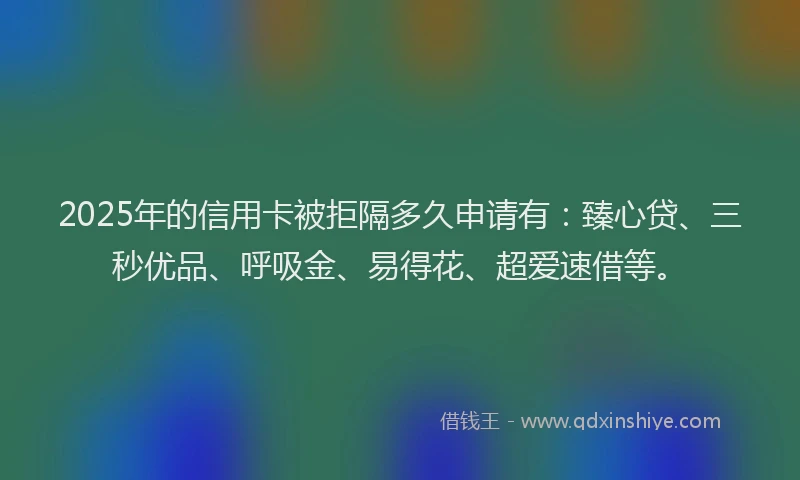 2025年的信用卡被拒隔多久申请有：臻心贷、三秒优品、呼吸金、易得花、超爱速借等。