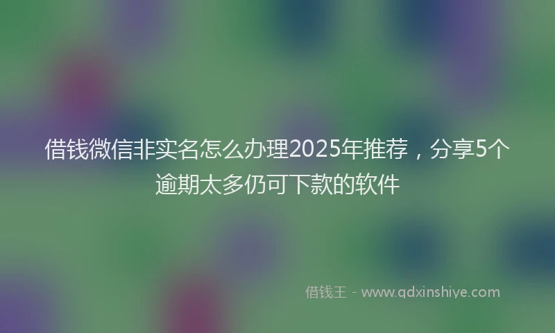 借钱微信非实名怎么办理2025年推荐，分享5个逾期太多仍可下款的软件
