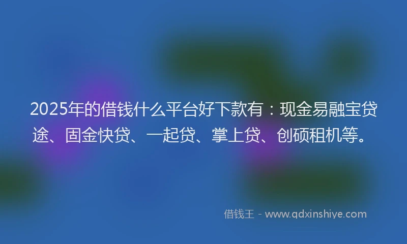 2025年的借钱什么平台好下款有：现金易融宝贷途、固金快贷、一起贷、掌上贷、创硕租机等。