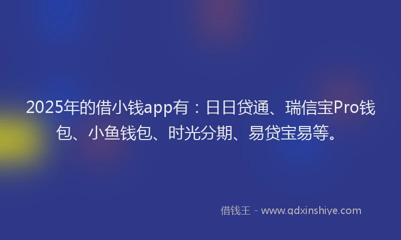2025年的借小钱app有：日日贷通、瑞信宝Pro钱包、小鱼钱包、时光分期、易贷宝易等。