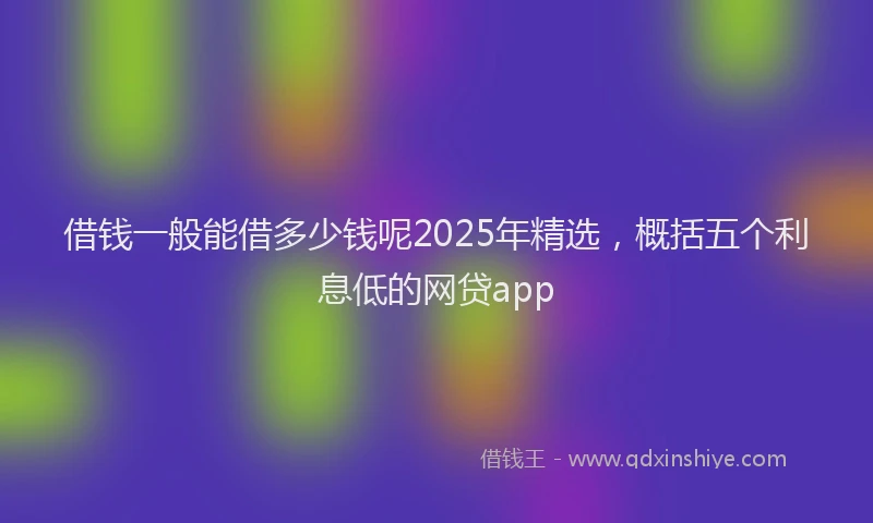 借钱一般能借多少钱呢2025年精选，概括五个利息低的网贷app