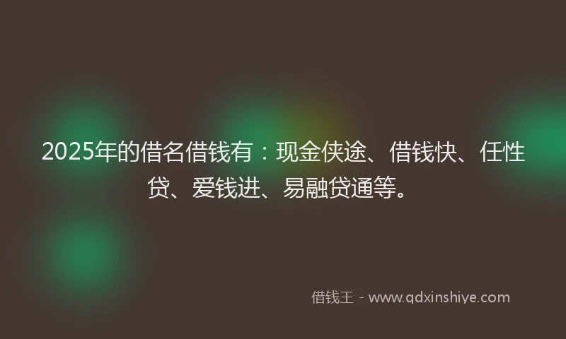 2025年的借名借钱有：现金侠途、借钱快、任性贷、爱钱进、易融贷通等。