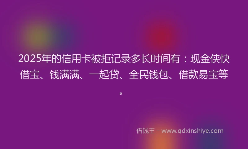 2025年的信用卡被拒记录多长时间有：现金侠快借宝、钱满满、一起贷、全民钱包、借款易宝等。