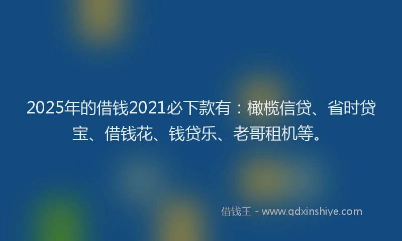2025年的借钱2021必下款有：橄榄信贷、省时贷宝、借钱花、钱贷乐、老哥租机等。