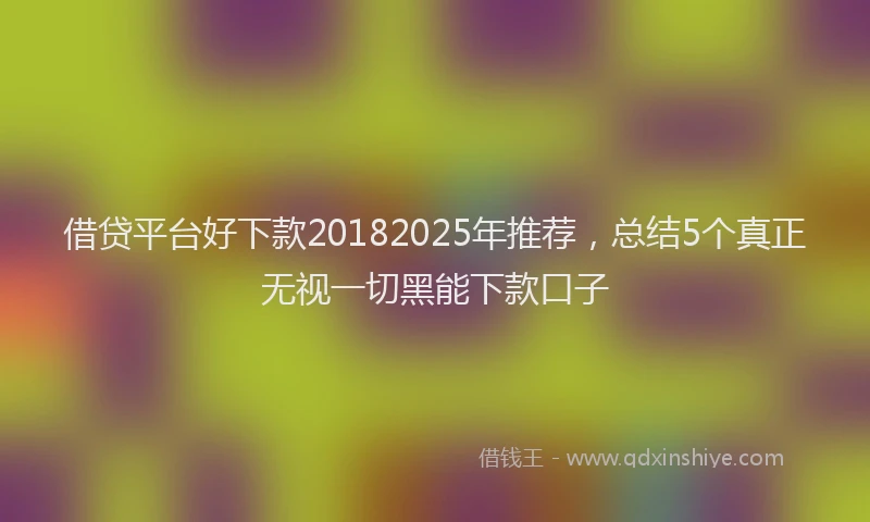 借贷平台好下款20182025年推荐，总结5个真正无视一切黑能下款口子
