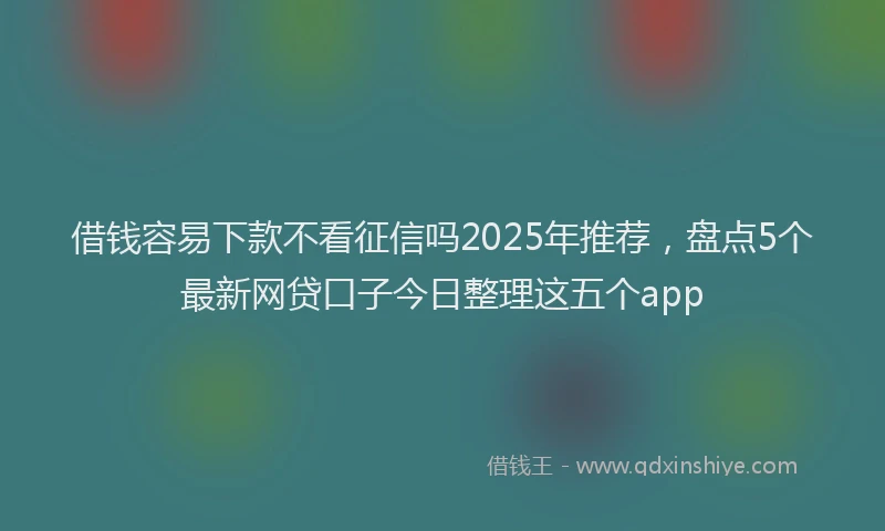 借钱容易下款不看征信吗2025年推荐，盘点5个最新网贷口子今日整理这五个app