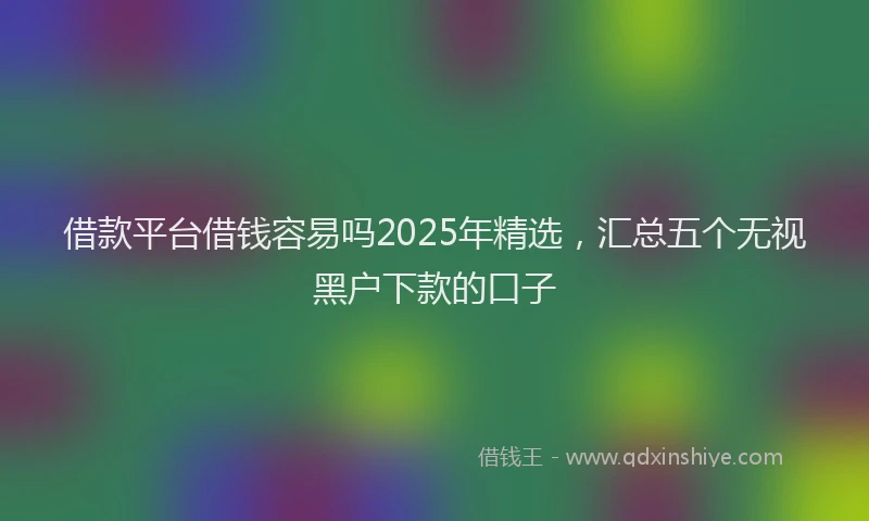 借款平台借钱容易吗2025年精选，汇总五个无视黑户下款的口子