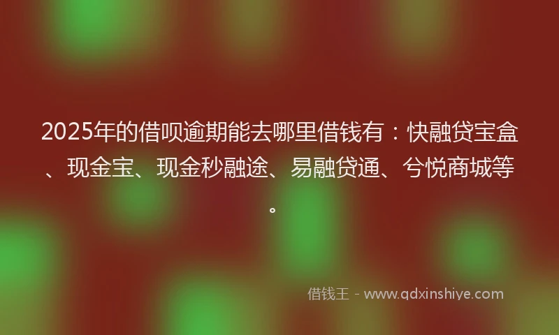 2025年的借呗逾期能去哪里借钱有：快融贷宝盒、现金宝、现金秒融途、易融贷通、兮悦商城等。