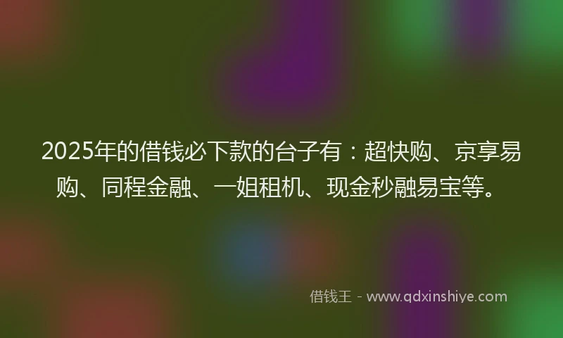 2025年的借钱必下款的台子有：超快购、京享易购、同程金融、一姐租机、现金秒融易宝等。