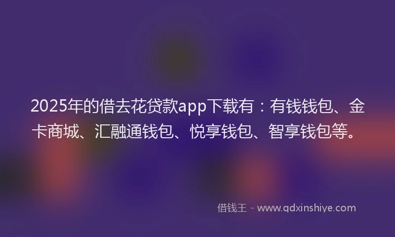 2025年的借去花贷款app下载有：有钱钱包、金卡商城、汇融通钱包、悦享钱包、智享钱包等。