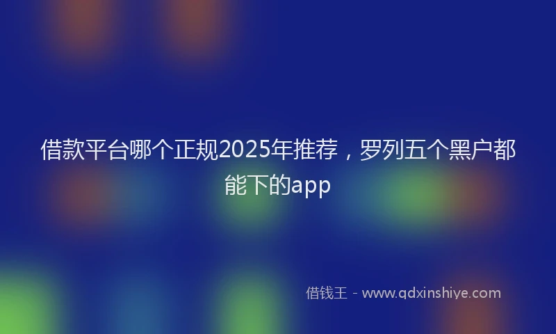 借款平台哪个正规2025年推荐，罗列五个黑户都能下的app