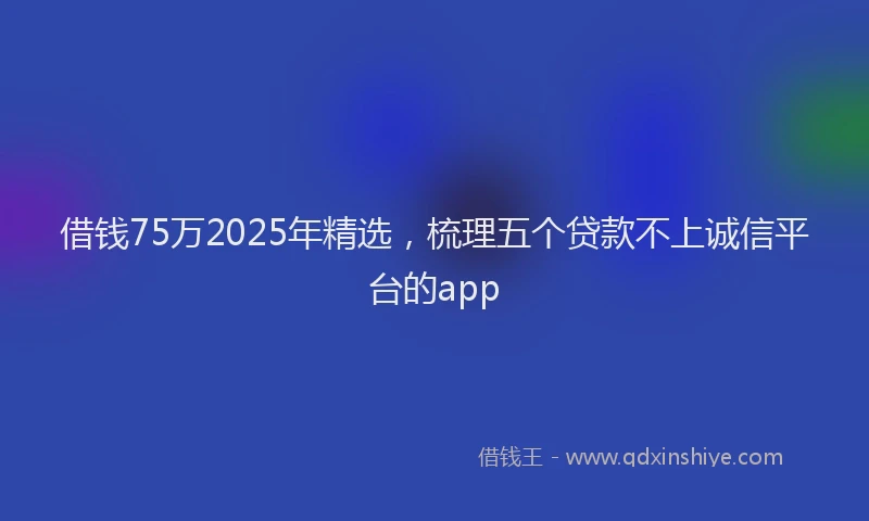 借钱75万2025年精选，梳理五个贷款不上诚信平台的app