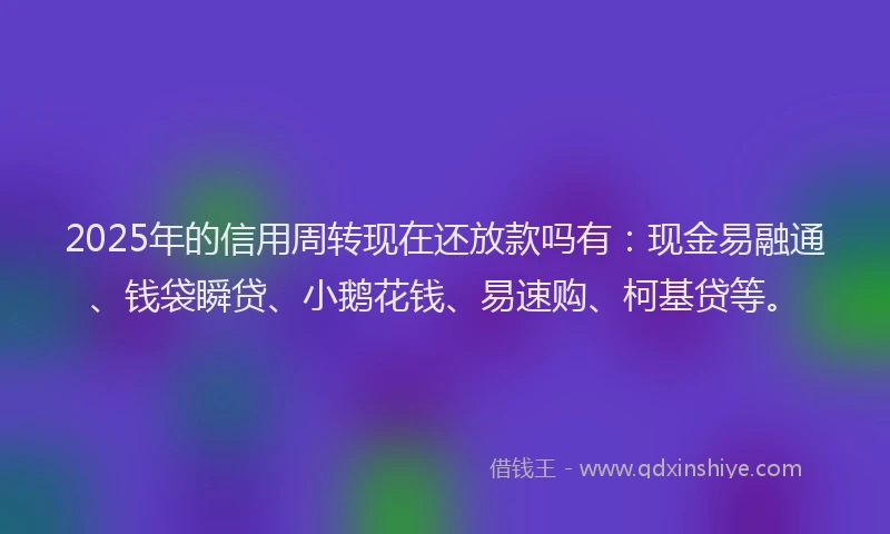 2025年的信用周转现在还放款吗有：现金易融通、钱袋瞬贷、小鹅花钱、易速购、柯基贷等。