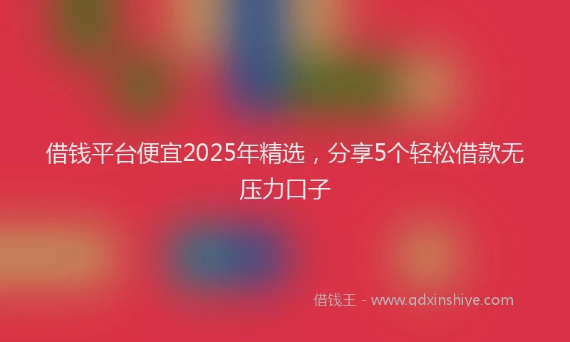 借钱平台便宜2025年精选，分享5个轻松借款无压力口子