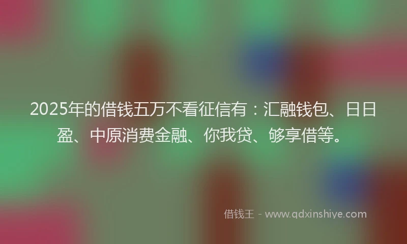 2025年的借钱五万不看征信有：汇融钱包、日日盈、中原消费金融、你我贷、够享借等。
