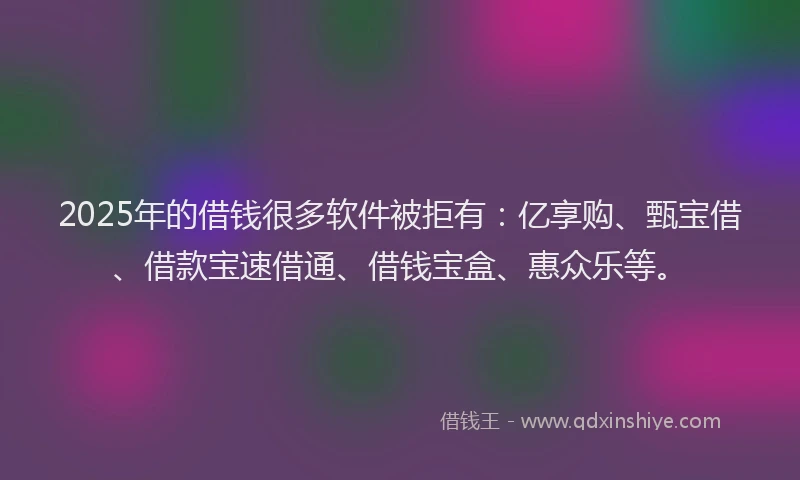 2025年的借钱很多软件被拒有：亿享购、甄宝借、借款宝速借通、借钱宝盒、惠众乐等。