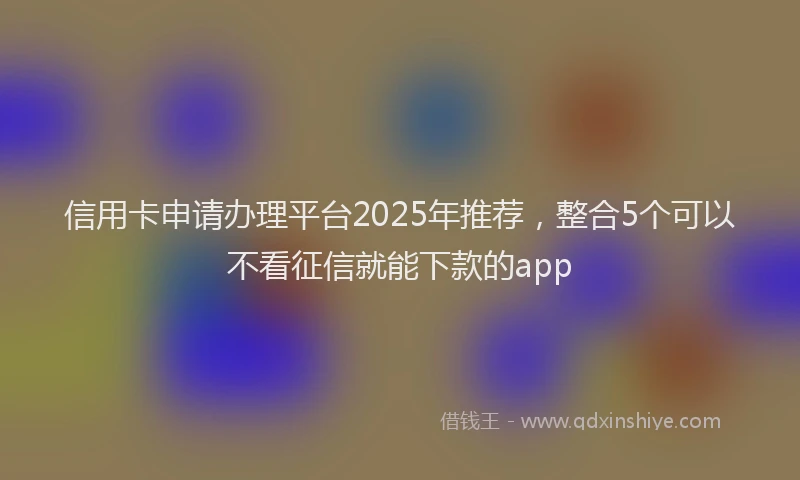信用卡申请办理平台2025年推荐，整合5个可以不看征信就能下款的app
