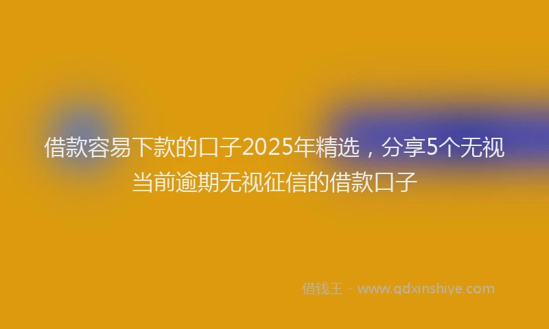 借款容易下款的口子2025年精选，分享5个无视当前逾期无视征信的借款口子