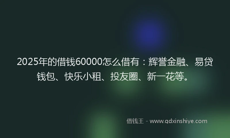2025年的借钱60000怎么借有：辉誉金融、易贷钱包、快乐小租、投友圈、新一花等。
