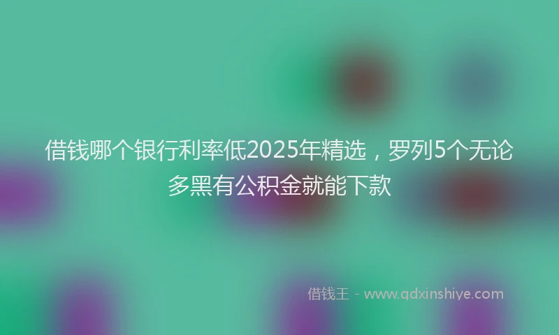 借钱哪个银行利率低2025年精选，罗列5个无论多黑有公积金就能下款