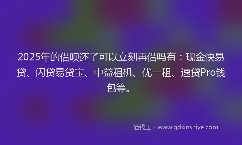 2025年的借呗还了可以立刻再借吗有:现金快易贷、闪贷易贷宝、中益租机、优一租、速贷Pro钱包等。