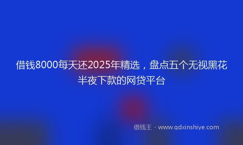 借钱8000每天还2025年精选，盘点五个无视黑花半夜下款的网贷平台