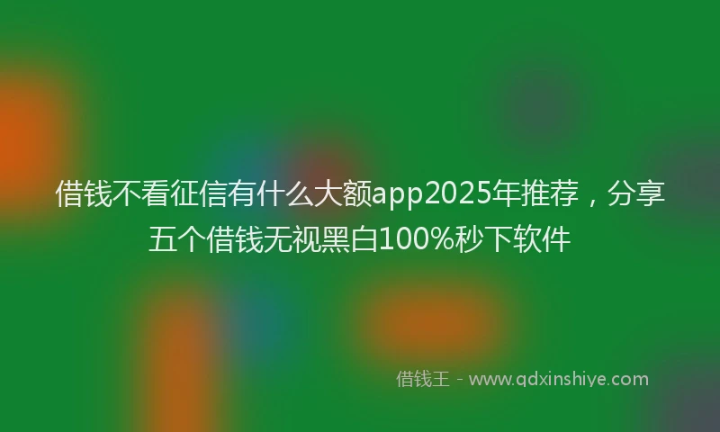 借钱不看征信有什么大额app2025年推荐，分享五个借钱无视黑白100%秒下软件