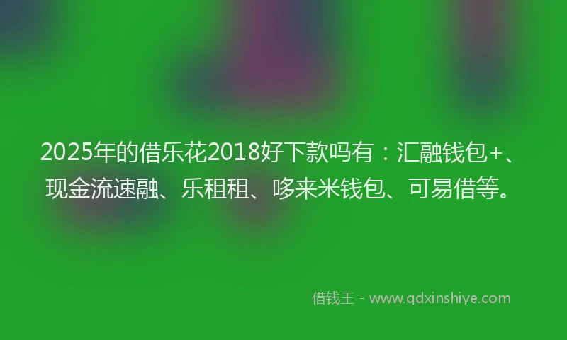 2025年的借乐花2018好下款吗有：汇融钱包+、现金流速融、乐租租、哆来米钱包、可易借等。
