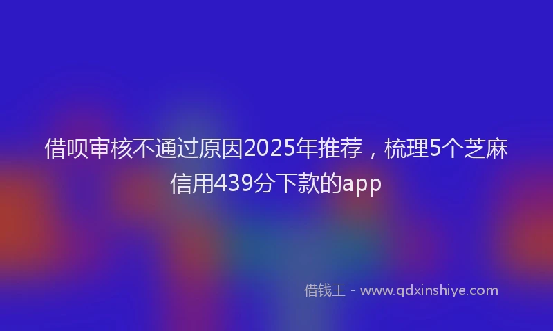 借呗审核不通过原因2025年推荐，梳理5个芝麻信用439分下款的app