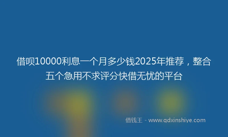 借呗10000利息一个月多少钱2025年推荐，整合五个急用不求评分快借无忧的平台