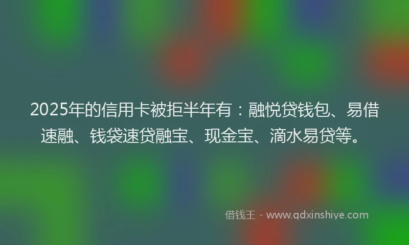2025年的信用卡被拒半年有：融悦贷钱包、易借速融、钱袋速贷融宝、现金宝、滴水易贷等。