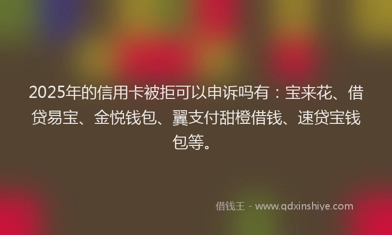 2025年的信用卡被拒可以申诉吗有：宝来花、借贷易宝、金悦钱包、翼支付甜橙借钱、速贷宝钱包等。