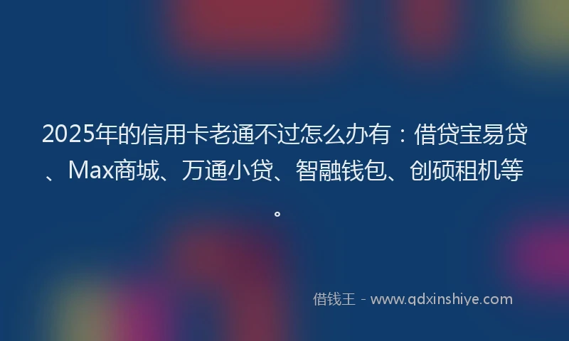 2025年的信用卡老通不过怎么办有：借贷宝易贷、Max商城、万通小贷、智融钱包、创硕租机等。