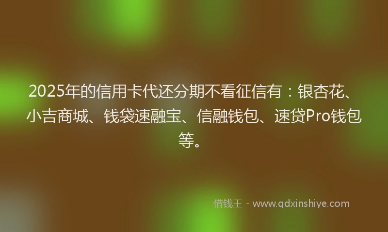 2025年的信用卡代还分期不看征信有:银杏花、小吉商城、钱袋速融宝、信融钱包、速贷Pro钱包等。