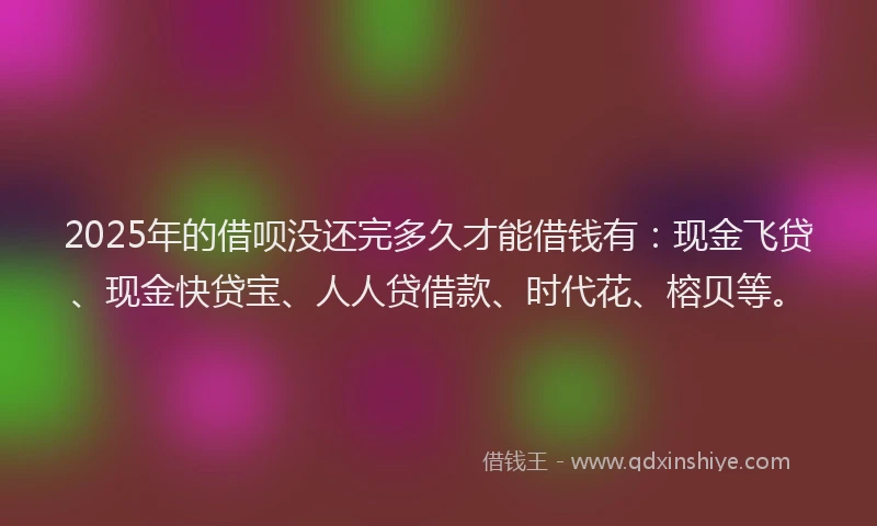 2025年的借呗没还完多久才能借钱有：现金飞贷、现金快贷宝、人人贷借款、时代花、榕贝等。