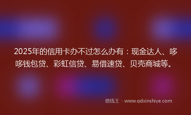 2025年的信用卡办不过怎么办有：现金达人、哆哆钱包贷、彩虹信贷、易借速贷、贝壳商城等。