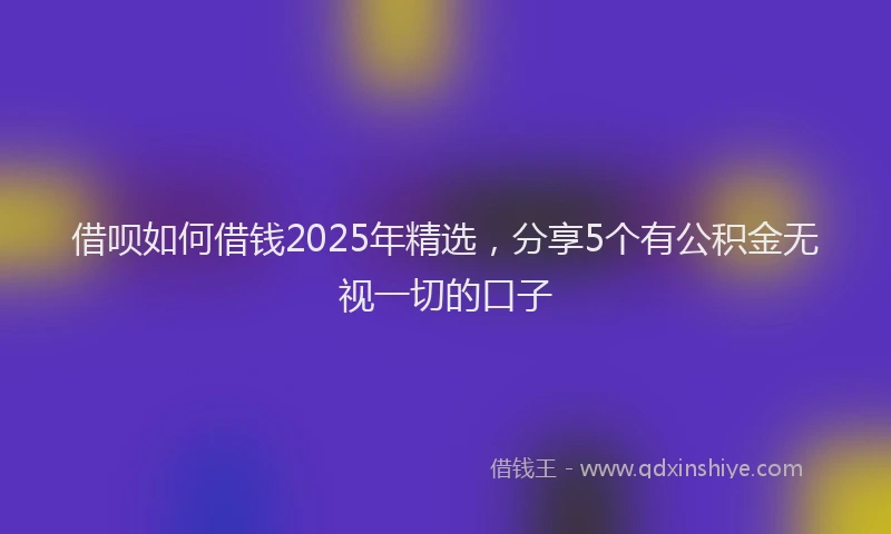 借呗如何借钱2025年精选，分享5个有公积金无视一切的口子