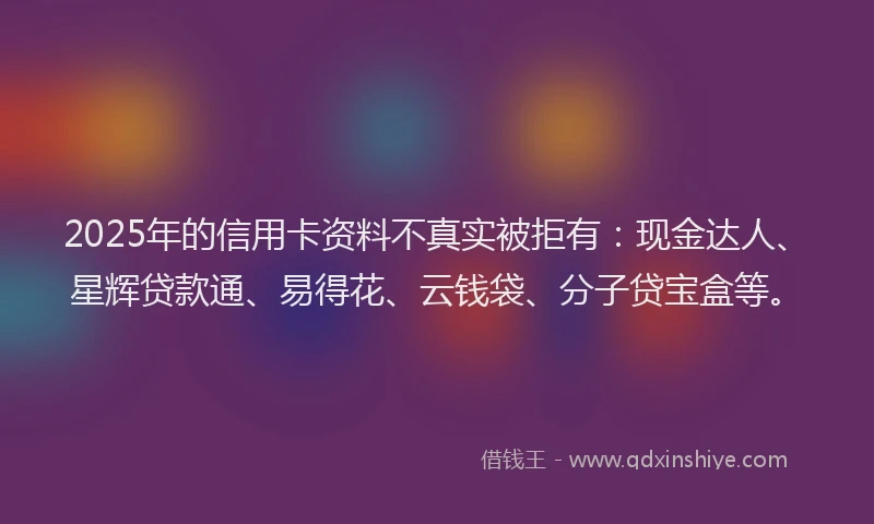 2025年的信用卡资料不真实被拒有:现金达人、星辉贷款通、易得花、云钱袋、分子贷宝盒等。