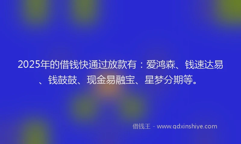 2025年的借钱快通过放款有：爱鸿森、钱速达易、钱鼓鼓、现金易融宝、星梦分期等。