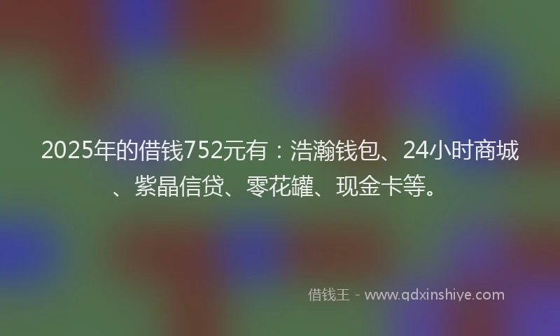 2025年的借钱752元有：浩瀚钱包、24小时商城、紫晶信贷、零花罐、现金卡等。