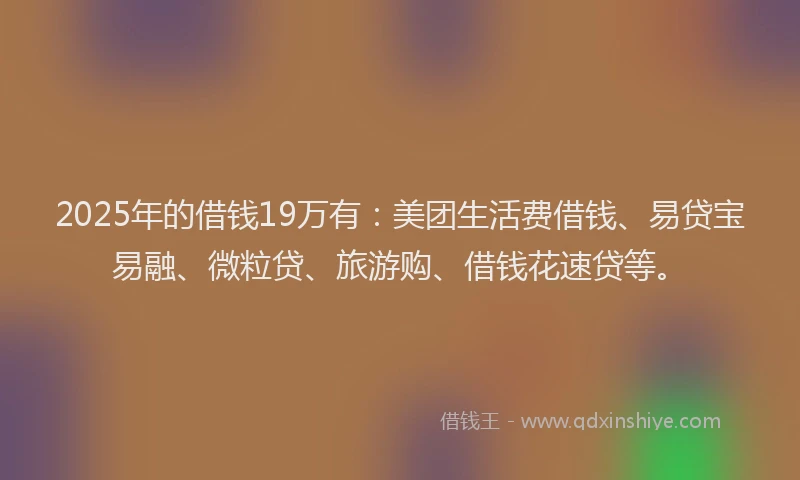 2025年的借钱19万有：美团生活费借钱、易贷宝易融、微粒贷、旅游购、借钱花速贷等。
