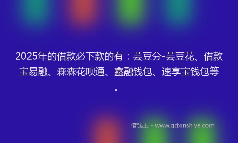 2025年的借款必下款的有：芸豆分-芸豆花、借款宝易融、森森花呗通、鑫融钱包、速享宝钱包等。