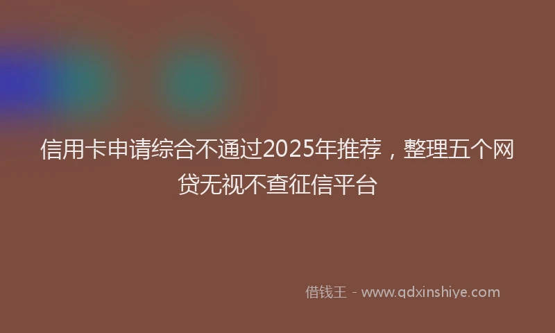 信用卡申请综合不通过2025年推荐，整理五个网贷无视不查征信平台
