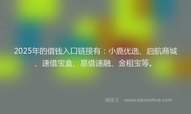 2025年的借钱入口链接有：小鹿优选、启航商城、速借宝盒、易借速融、金租宝等。