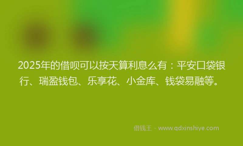 2025年的借呗可以按天算利息么有：平安口袋银行、瑞盈钱包、乐享花、小金库、钱袋易融等。