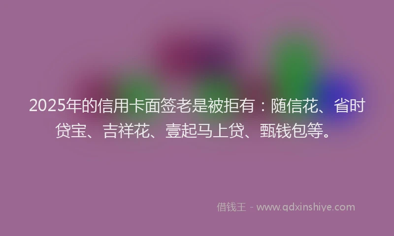 2025年的信用卡面签老是被拒有：随信花、省时贷宝、吉祥花、壹起马上贷、甄钱包等。