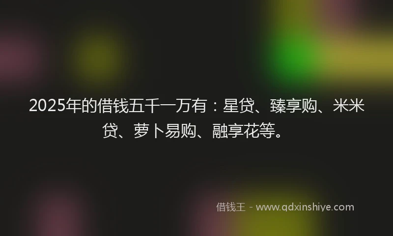 2025年的借钱五千一万有：星贷、臻享购、米米贷、萝卜易购、融享花等。