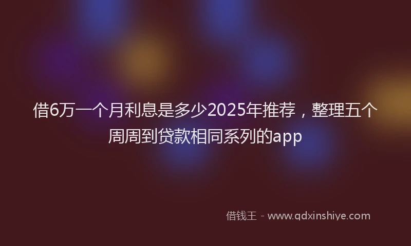 借6万一个月利息是多少2025年推荐，整理五个周周到贷款相同系列的app