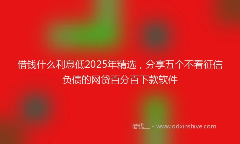 借钱什么利息低2025年精选,分享五个不看征信负债的网贷百分百下款软件